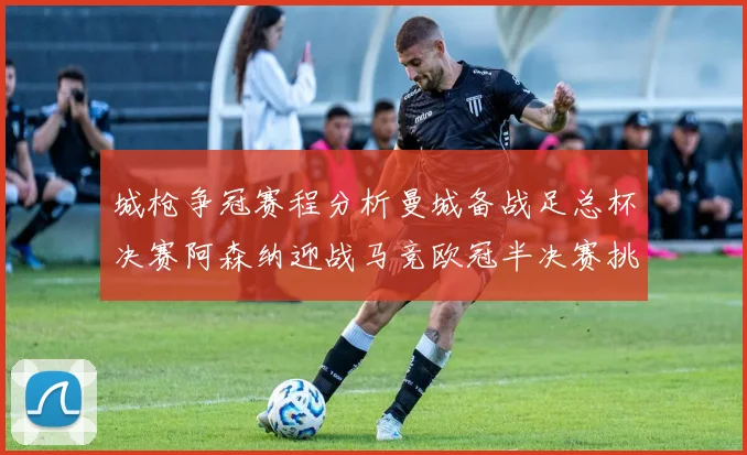 城枪争冠赛程分析曼城备战足总杯决赛阿森纳迎战马竞欧冠半决赛挑战