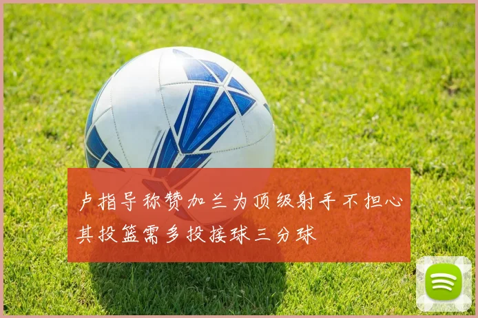 卢指导称赞加兰为顶级射手不担心其投篮需多投接球三分球