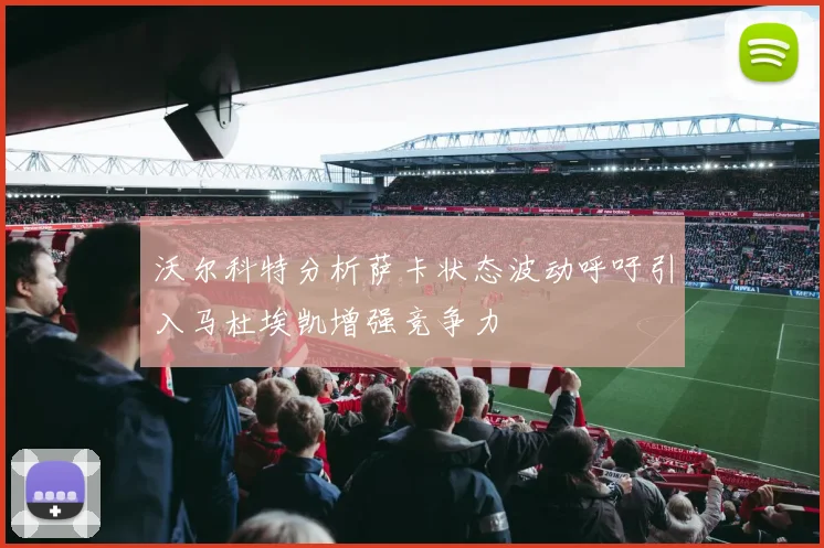 沃尔科特分析萨卡状态波动呼吁引入马杜埃凯增强竞争力