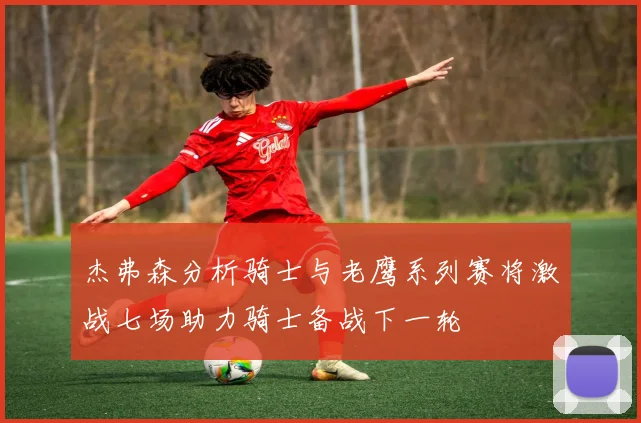 杰弗森分析骑士与老鹰系列赛将激战七场助力骑士备战下一轮