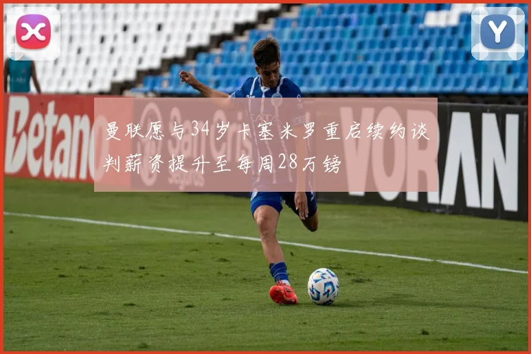 曼联愿与34岁卡塞米罗重启续约谈判薪资提升至每周28万镑