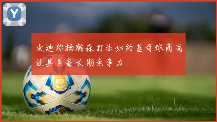 麦迪称杨瀚森打法如约基奇球商高让其具备长期竞争力