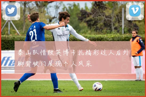 泰山队惜败英博卡扎精彩过人后外脚背破门展现个人风采