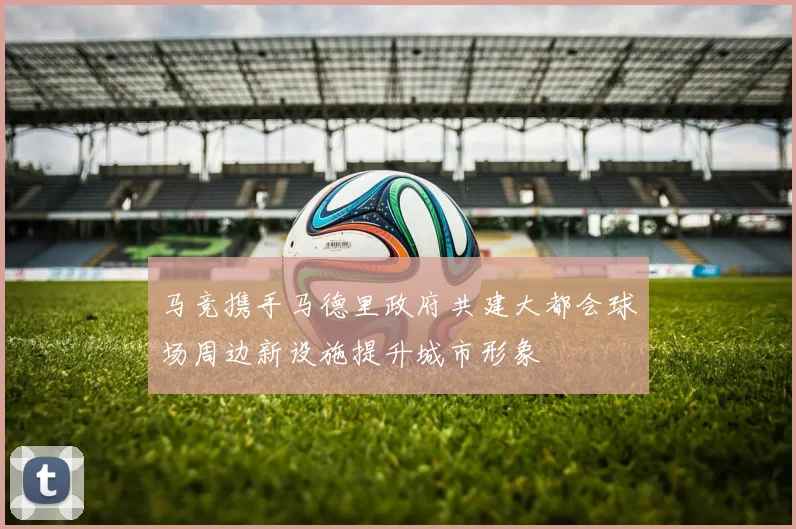 马竞携手马德里政府共建大都会球场周边新设施提升城市形象