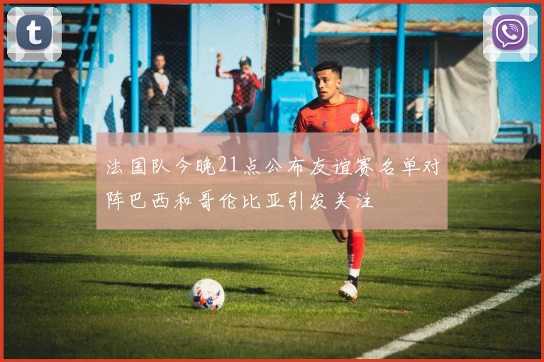 法国队今晚21点公布友谊赛名单对阵巴西和哥伦比亚引发关注