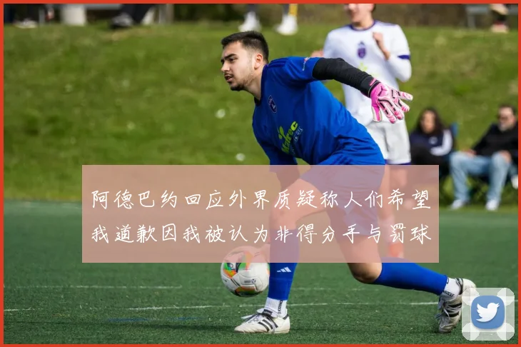 阿德巴约回应外界质疑称人们希望我道歉因我被认为非得分手与罚球太多