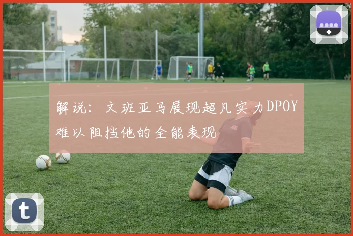 解说：文班亚马展现超凡实力DPOY难以阻挡他的全能表现