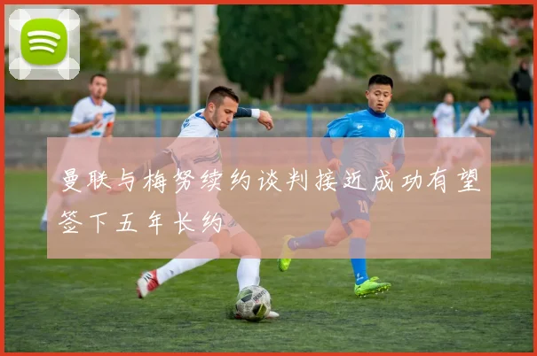 曼联与梅努续约谈判接近成功有望签下五年长约