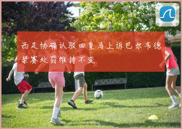 西足协确认驳回皇马上诉巴尔韦德禁赛处罚维持不变