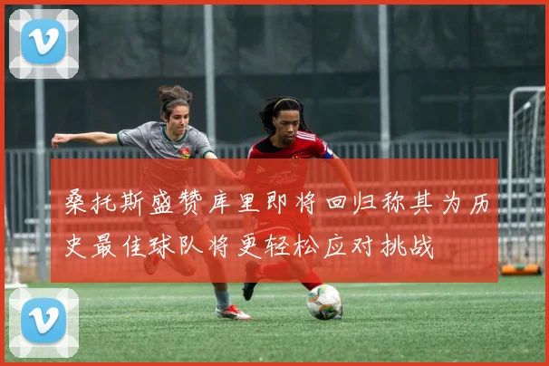 桑托斯盛赞库里即将回归称其为历史最佳球队将更轻松应对挑战