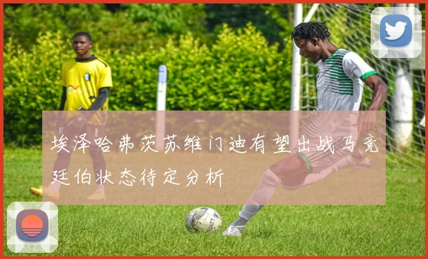 埃泽哈弗茨苏维门迪有望出战马竞廷伯状态待定分析