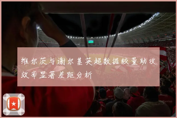 维尔茨与谢尔基英超数据较量助攻效率显著差距分析