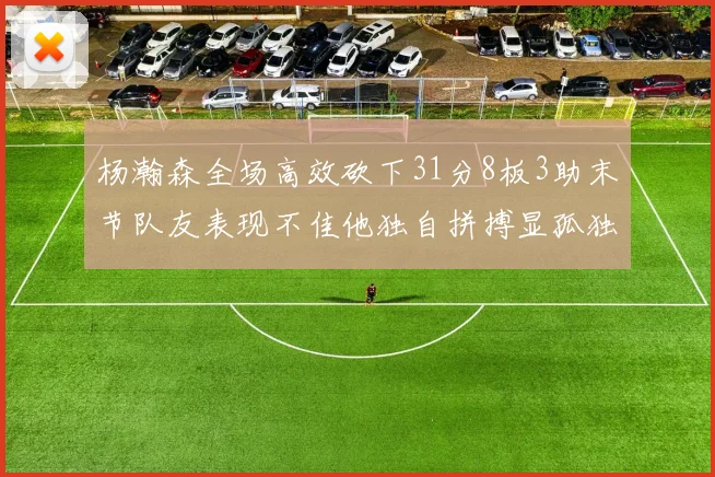 杨瀚森全场高效砍下31分8板3助末节队友表现不佳他独自拼搏显孤独
