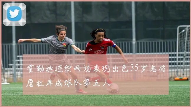 霍勒迪连续两场表现出色35岁老将詹杜库成球队第五人